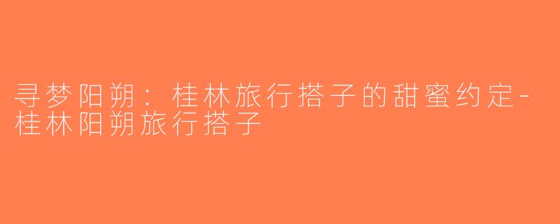 寻梦阳朔：桂林旅行搭子的甜蜜约定-桂林阳朔旅行搭子