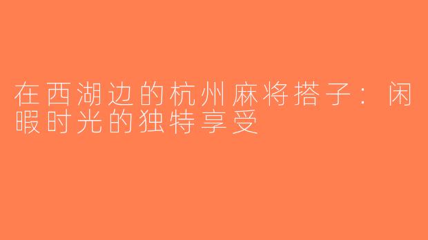 在西湖边的杭州麻将搭子：闲暇时光的独特享受