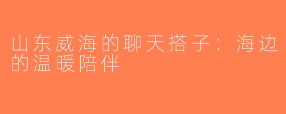山东威海的聊天搭子：海边的温暖陪伴