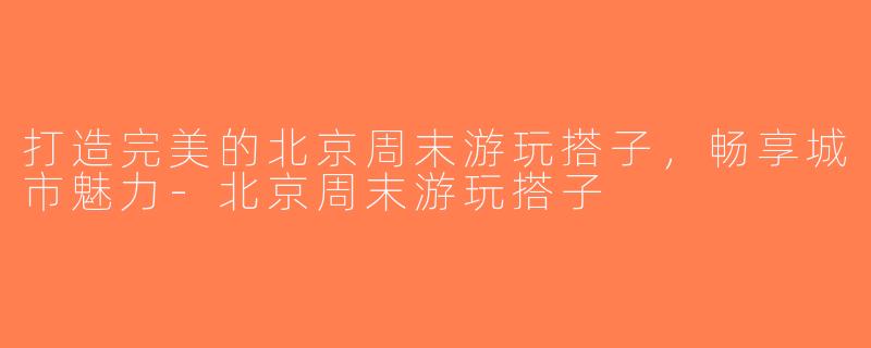 打造完美的北京周末游玩搭子，畅享城市魅力-北京周末游玩搭子