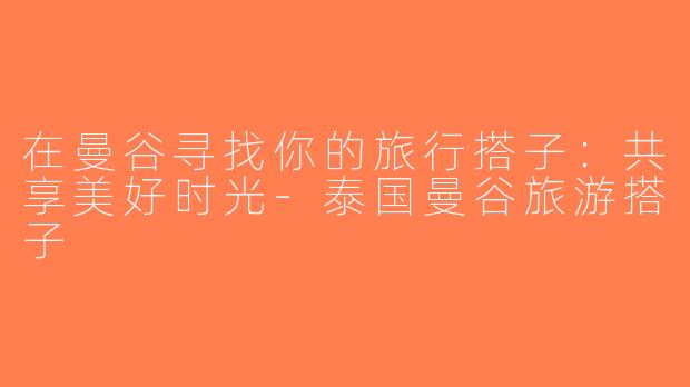 在曼谷寻找你的旅行搭子：共享美好时光-泰国曼谷旅游搭子