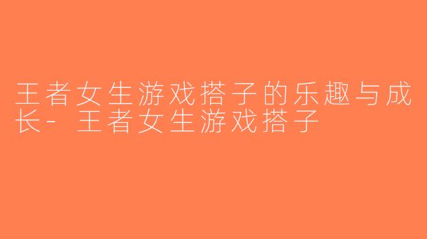 王者女生游戏搭子的乐趣与成长-王者女生游戏搭子