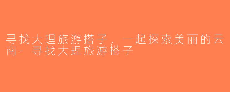 寻找大理旅游搭子，一起探索美丽的云南-寻找大理旅游搭子