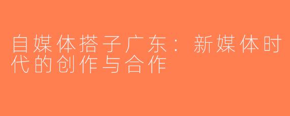 自媒体搭子广东：新媒体时代的创作与合作