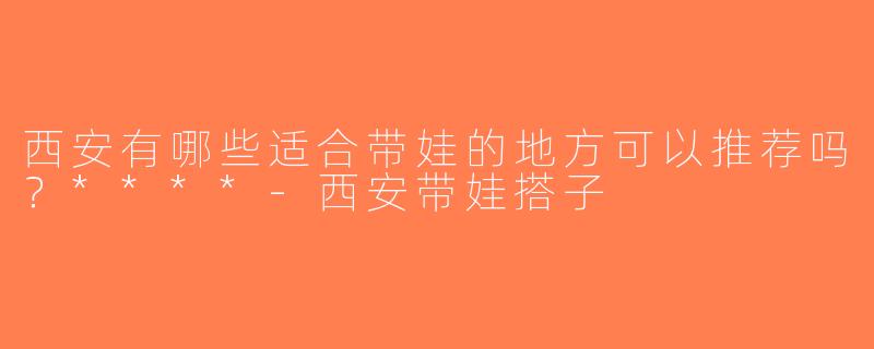西安有哪些适合带娃的地方可以推荐吗？****-西安带娃搭子