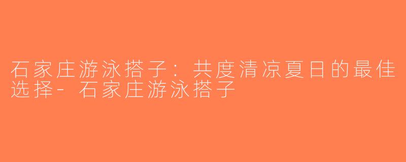 石家庄游泳搭子：共度清凉夏日的最佳选择-石家庄游泳搭子