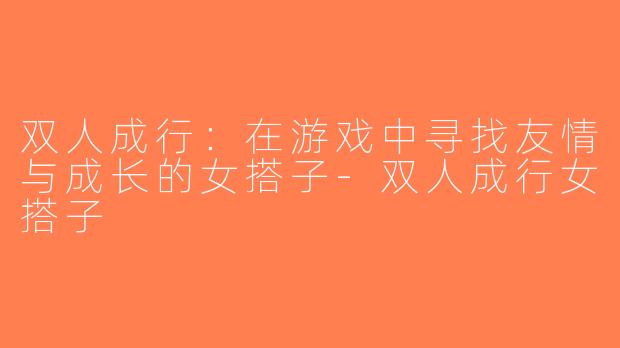 双人成行：在游戏中寻找友情与成长的女搭子-双人成行女搭子