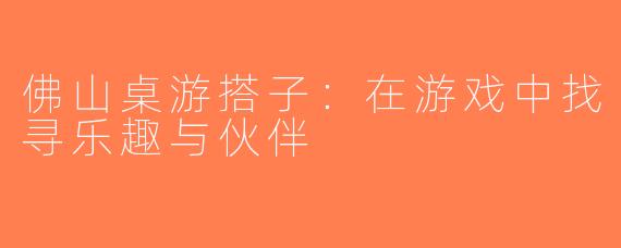 佛山桌游搭子：在游戏中找寻乐趣与伙伴
