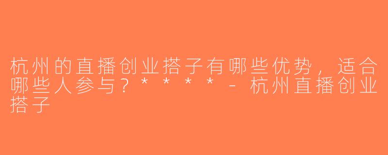 杭州的直播创业搭子有哪些优势，适合哪些人参与？****-杭州直播创业搭子