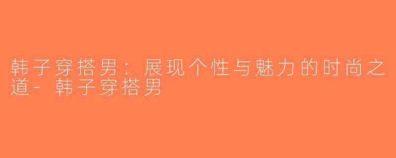 韩子穿搭男：展现个性与魅力的时尚之道-韩子穿搭男