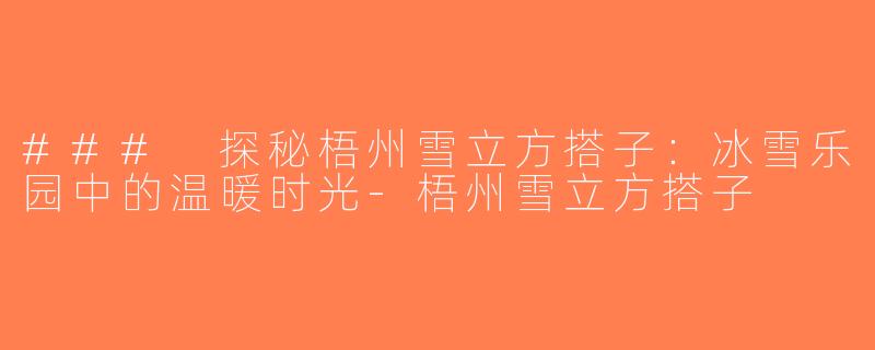 ### 探秘梧州雪立方搭子：冰雪乐园中的温暖时光-梧州雪立方搭子