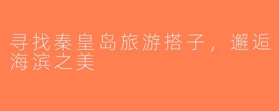 寻找秦皇岛旅游搭子，邂逅海滨之美