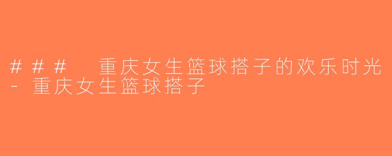 ### 重庆女生篮球搭子的欢乐时光-重庆女生篮球搭子