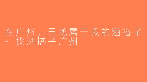 在广州，寻找属于我的酒搭子-找酒搭子广州