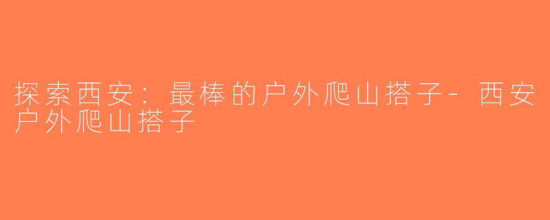 探索西安：最棒的户外爬山搭子-西安户外爬山搭子