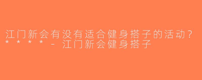 江门新会有没有适合健身搭子的活动？****-江门新会健身搭子