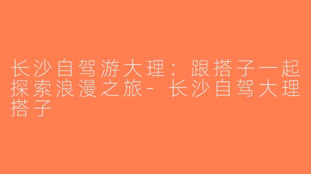 长沙自驾游大理：跟搭子一起探索浪漫之旅-长沙自驾大理搭子