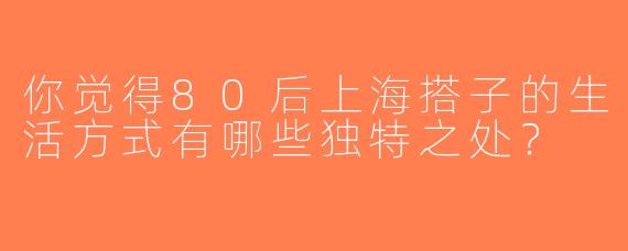 你觉得80后上海搭子的生活方式有哪些独特之处？