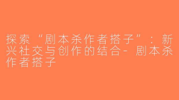 探索“剧本杀作者搭子”：新兴社交与创作的结合-剧本杀作者搭子