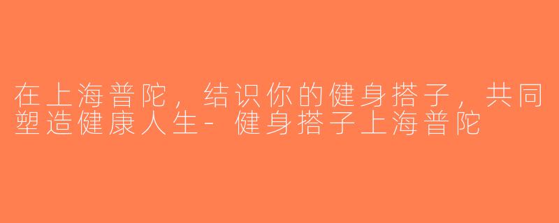 在上海普陀，结识你的健身搭子，共同塑造健康人生-健身搭子上海普陀