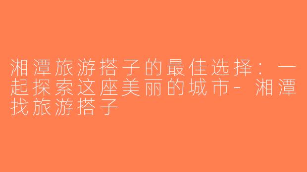 湘潭旅游搭子的最佳选择：一起探索这座美丽的城市-湘潭找旅游搭子