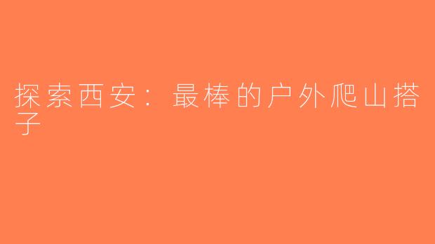 探索西安：最棒的户外爬山搭子