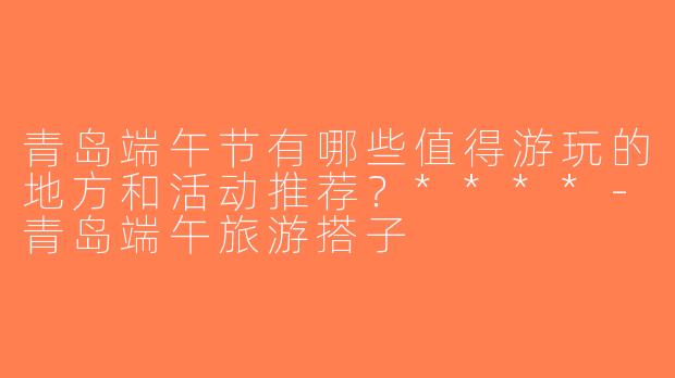 青岛端午节有哪些值得游玩的地方和活动推荐？****-青岛端午旅游搭子