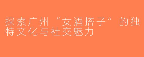 探索广州“女酒搭子”的独特文化与社交魅力