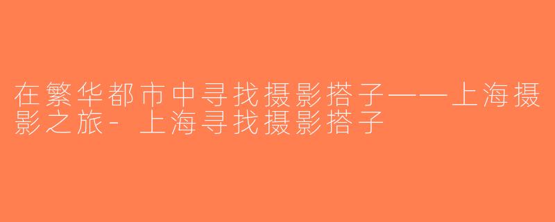在繁华都市中寻找摄影搭子——上海摄影之旅-上海寻找摄影搭子