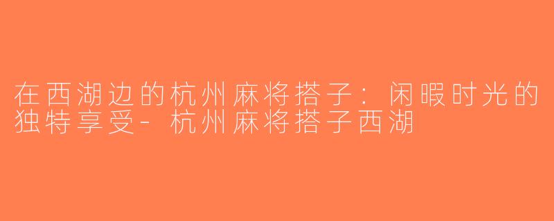 在西湖边的杭州麻将搭子：闲暇时光的独特享受-杭州麻将搭子西湖