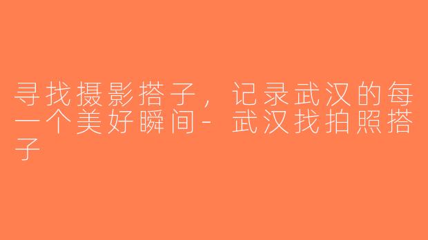 寻找摄影搭子，记录武汉的每一个美好瞬间-武汉找拍照搭子