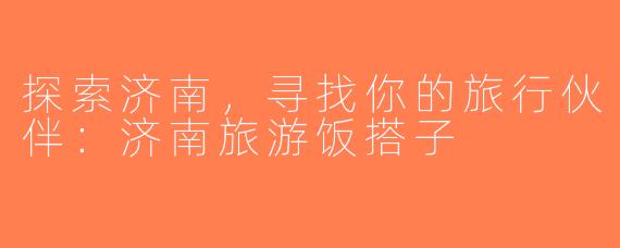 探索济南，寻找你的旅行伙伴：济南旅游饭搭子