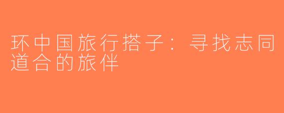 环中国旅行搭子：寻找志同道合的旅伴