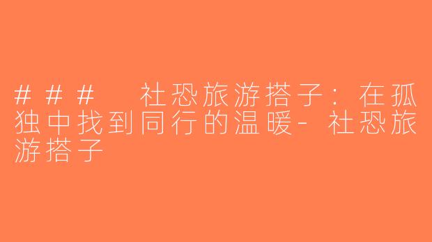 ### 社恐旅游搭子：在孤独中找到同行的温暖-社恐旅游搭子