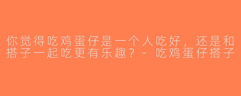 你觉得吃鸡蛋仔是一个人吃好，还是和搭子一起吃更有乐趣？-吃鸡蛋仔搭子