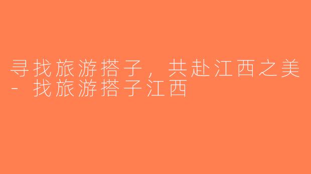 寻找旅游搭子，共赴江西之美-找旅游搭子江西
