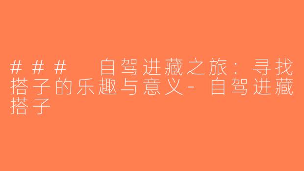 ### 自驾进藏之旅：寻找搭子的乐趣与意义-自驾进藏搭子