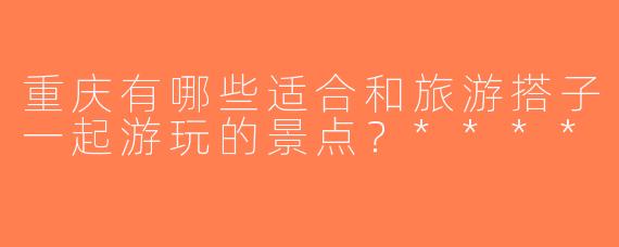 重庆有哪些适合和旅游搭子一起游玩的景点？****
