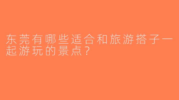 东莞有哪些适合和旅游搭子一起游玩的景点？