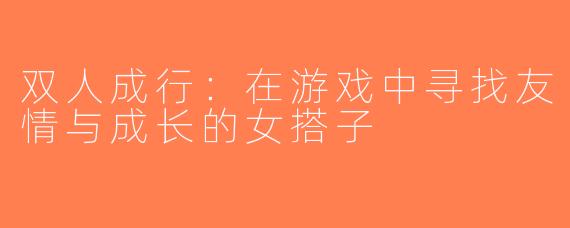 双人成行：在游戏中寻找友情与成长的女搭子
