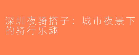 深圳夜骑搭子：城市夜景下的骑行乐趣