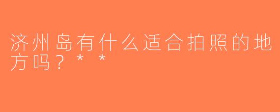 济州岛有什么适合拍照的地方吗？**