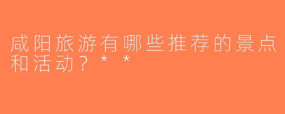 咸阳旅游有哪些推荐的景点和活动？**