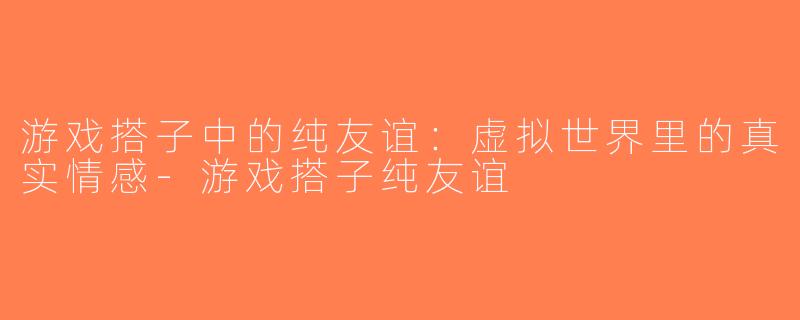 游戏搭子中的纯友谊：虚拟世界里的真实情感-游戏搭子纯友谊