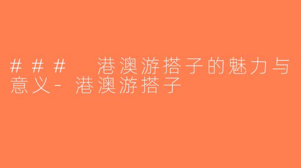 ### 港澳游搭子的魅力与意义-港澳游搭子