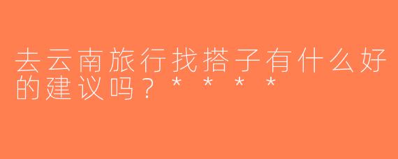 去云南旅行找搭子有什么好的建议吗？****
