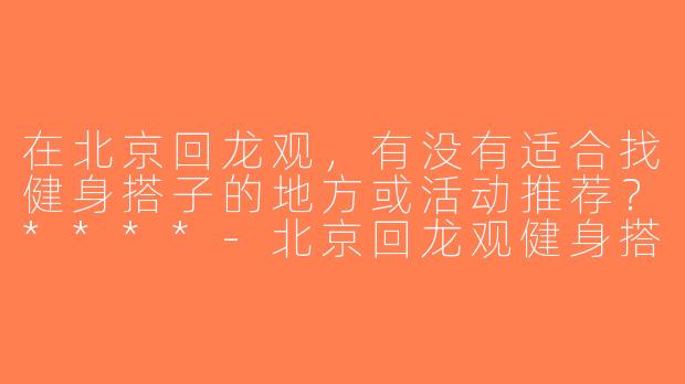 在北京回龙观，有没有适合找健身搭子的地方或活动推荐？****-北京回龙观健身搭子