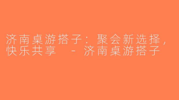 济南桌游搭子：聚会新选择，快乐共享 -济南桌游搭子