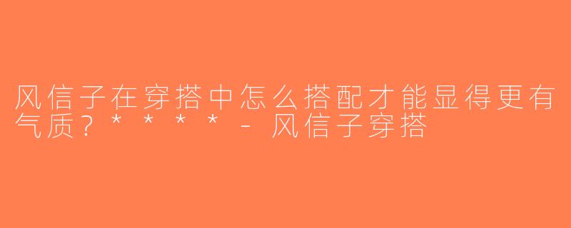 风信子在穿搭中怎么搭配才能显得更有气质？****-风信子穿搭