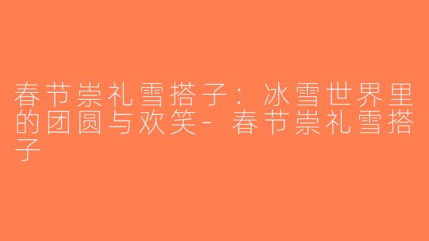 春节崇礼雪搭子：冰雪世界里的团圆与欢笑-春节崇礼雪搭子